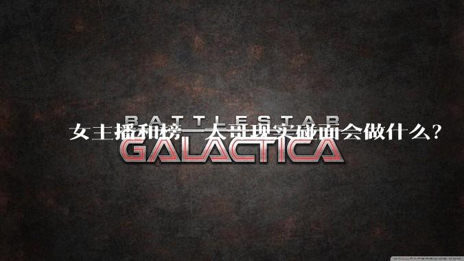 女主播和榜一大哥现实碰面会做什么？