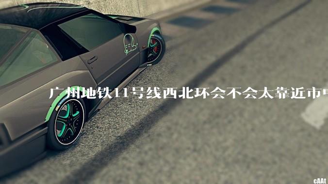 广州地铁11号线西北环会不会太靠近市中心了？